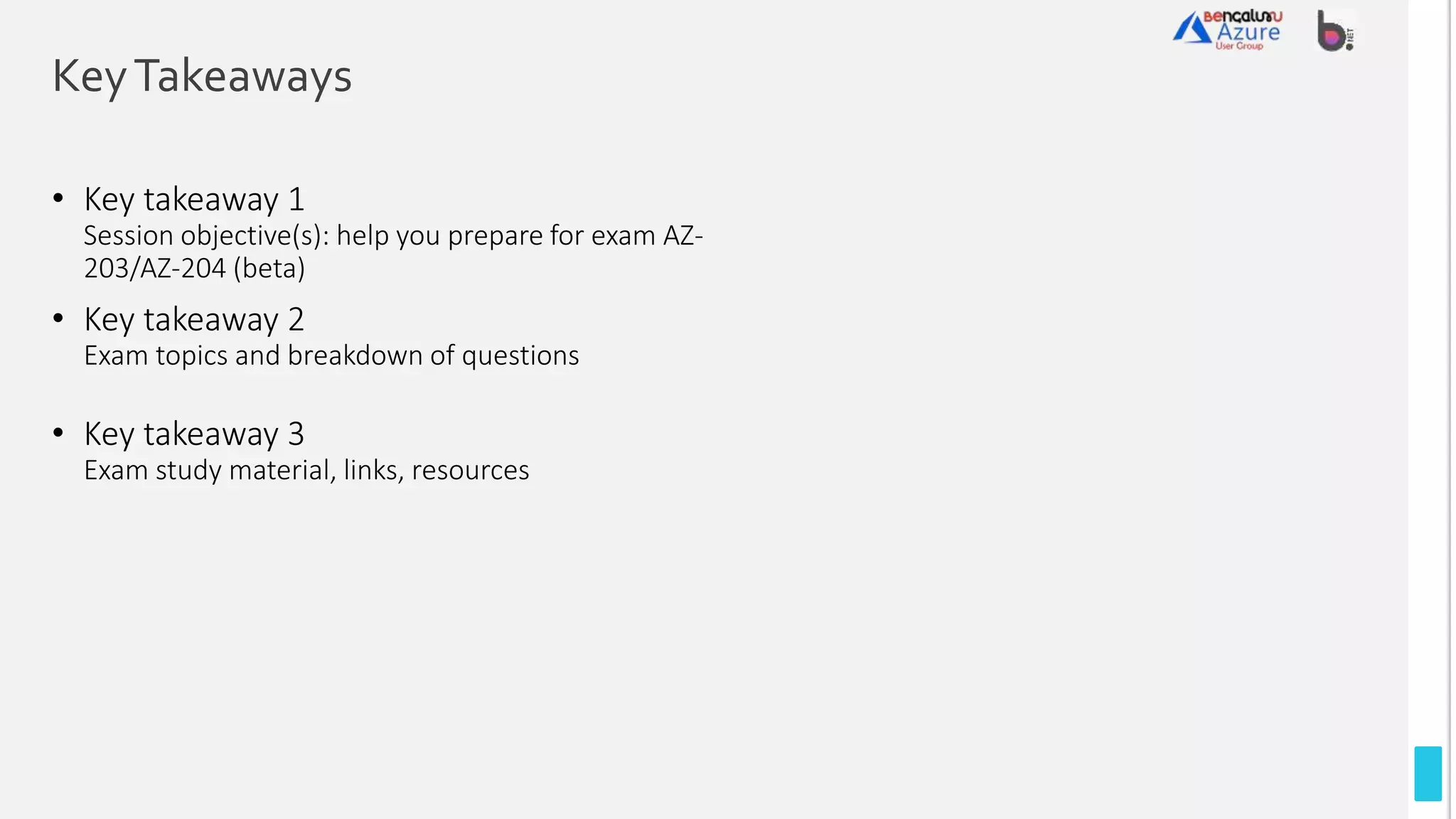 KeyTakeaways
• Key takeaway 1
Session objective(s): help you prepare for exam AZ-
203/AZ-204 (beta)
• Key takeaway 2
Exam topics and breakdown of questions
• Key takeaway 3
Exam study material, links, resources
 