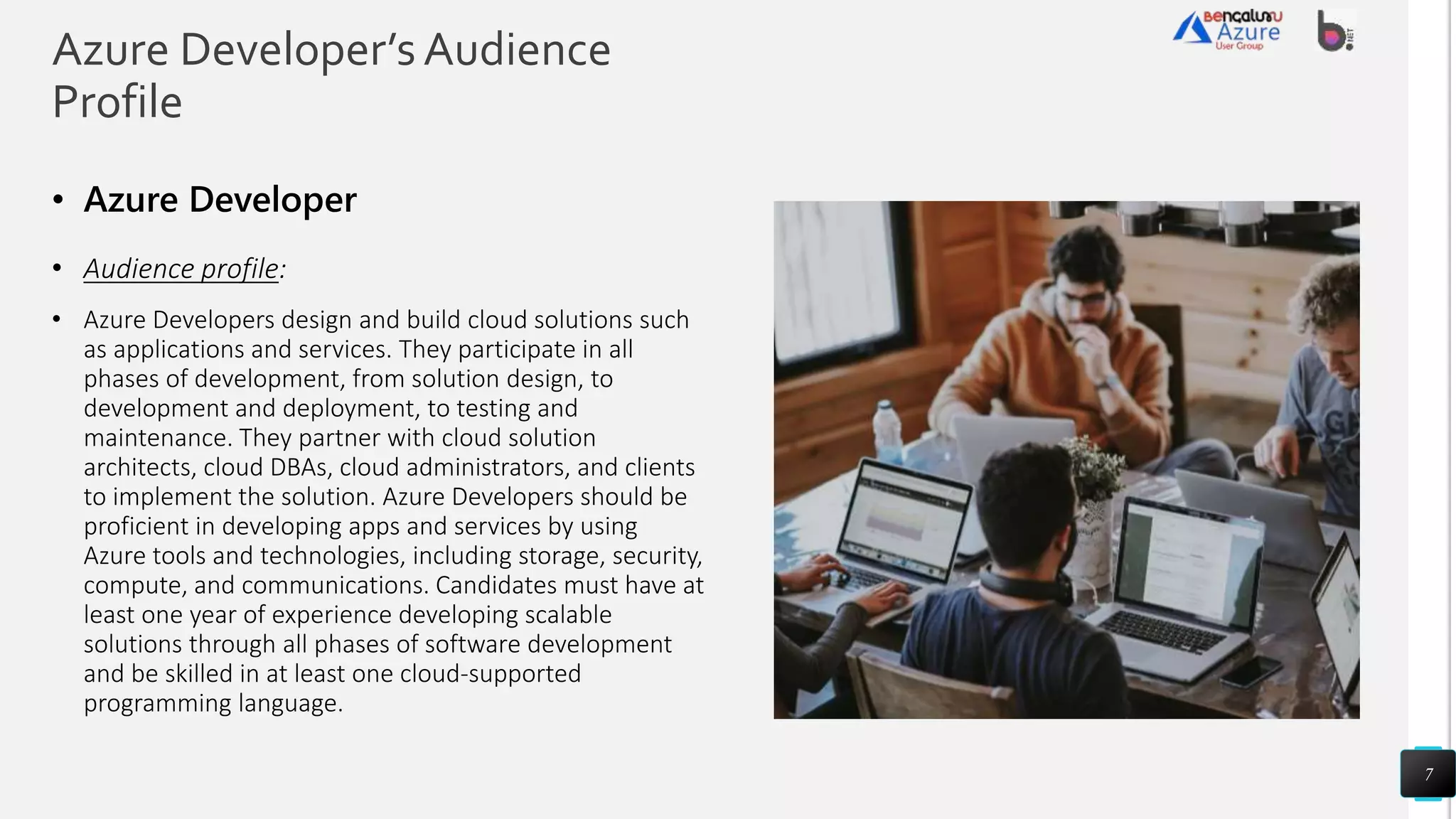 Azure Developer’sAudience
Profile
• Azure Developers design and build cloud solutions such
as applications and services. They participate in all
phases of development, from solution design, to
development and deployment, to testing and
maintenance. They partner with cloud solution
architects, cloud DBAs, cloud administrators, and clients
to implement the solution. Azure Developers should be
proficient in developing apps and services by using
Azure tools and technologies, including storage, security,
compute, and communications. Candidates must have at
least one year of experience developing scalable
solutions through all phases of software development
and be skilled in at least one cloud-supported
programming language.
7
 
