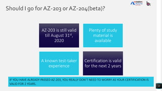 Should I go for AZ-203 or AZ-204(beta)?
10
AZ-203 is still valid
till August 31st,
2020
Plenty of study
material is
available
A known test-taker
experience
Certification is valid
for the next 2 years
IF YOU HAVE ALREADY PASSED AZ-203, YOU REALLY DON’T NEED TO WORRY AS YOUR CERTIFICATION IS
VALID FOR 2 YEARS.
 