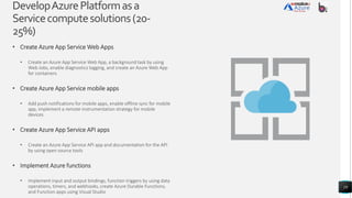 DevelopAzurePlatformasa
Servicecomputesolutions(20-
25%)
• Create Azure App Service Web Apps
• Create an Azure App Service Web App, a background task by using
Web Jobs, enable diagnostics logging, and create an Azure Web App
for containers
• Create Azure App Service mobile apps
• Add push notifications for mobile apps, enable offline sync for mobile
app, implement a remote instrumentation strategy for mobile
devices
• Create Azure App Service API apps
• Create an Azure App Service API app and documentation for the API
by using open source tools
• Implement Azure functions
• Implement input and output bindings, function triggers by using data
operations, timers, and webhooks, create Azure Durable Functions,
and Function apps using Visual Studio
19
 