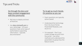 Tips andTricks
32
Try to get as much Hands-
On practice as you can
• Exam questions are typically
action-based
• Understand the technology
from the Azure Portal,
PowerShell Modules, and
Azure CLI
• For example – Don’t just
create storage account from
the portal – use other
methods and understand the
parameters to grasp how the
feature works
Go through the docs and
keep constant engagement
with the community
• Not easy to deploy and test
all features
• Use docs.microsoft.com to
your advantage – All exam
questions have some type of
authoritative supporting
information – typically
documentation
 