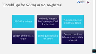 Should I go for AZ-203 or AZ-204(beta)?
9
AZ-204 is in beta
No study material
has been specified
for this test
No experience of
other test takers
Length of the test is
longer
Some questions do
not count
Delayed results –
takes approximately
6 weeks
 