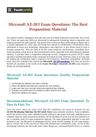 Microsoft AZ-203 Exam Questions: The Best
Preparation Material
The modern world is changing by fast and there are new things being discovered daily, due to that
fact. There are many new fields are discovered in information technology which is important and
requires proper focus and expertise. Any person tries to learn all these fields and get a degree but it
is nearly impossible for, then came into being the concept of certifications. Certifications allow
individuals to learn new knowledge, information, and expertise. It also allows them to have a
broader perspective. With the help of AZ-203 exam simulator certifications, candidates have
reported getting a huge boost in their professional careers, especially in the information technology
industry. It provides them a competitive advantage as well. Companies do prefer AZ-203 exam
simulator certified individuals while recruiting new talent for jobs. However, there is no easy task
for passing the certification exam it requires a lot of practice, dedication, preparation, and hard
work. Once the candidate has cleared the Microsoft AZ-203 questions, then they can get the
desired job anywhere in the world as the Azure Developer Associate AZ-203 exam simulator
dumps are accepted globally.
Microsoft AZ-203 Exam Questions Quality Preparation
Material
Go through the syllabus and read it carefully.1.
Points the Highly and important concepts for your syllabus.2.
Learn and clear your concepts which are important that syllabus.3.
Evaluate your performance to attempt a proper practice test exam.4.
Revise the syllabus once again.5.
Recommendations Microsoft AZ-203 Exam Questions To
Pass In First Try
Over the years, there are many ways that the candidates are using to prepare for the
AZ-203 Developing Solutions for Microsoft Azure exam simulator questions. Some candidates
watch the online course, some candidates prefer solving by past paper and some candidates use a
complete study for exam preparation material. All the methods are good, but the best method is to
use a complete study for exam preparation material. The exam preparation material is easy and
detailed to use. The Microsoft recommended AZ-203 book, AZ-203 training, AZ-203 exam dumps,
play a crucial role in the success of Microsoft professional certification exam. As far as the
Developing Solutions for Microsoft Azure exam dumps are concerned Passitcertify is a trusted
 
