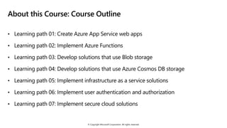 © Copyright Microsoft Corporation. All rights reserved.
About this Course: Course Outline
• Learning path 01: Create Azure App Service web apps
• Learning path 02: Implement Azure Functions
• Learning path 03: Develop solutions that use Blob storage
• Learning path 04: Develop solutions that use Azure Cosmos DB storage
• Learning path 05: Implement infrastructure as a service solutions
• Learning path 06: Implement user authentication and authorization
• Learning path 07: Implement secure cloud solutions
 