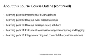 © Copyright Microsoft Corporation. All rights reserved.
About this Course: Course Outline (continued)
• Learning path 08: Implement API Management
• Learning path 09: Develop event-based solutions
• Learning path 10: Develop message-based solutions
• Learning path 11: Instrument solutions to support monitoring and logging
• Learning path 12: Integrate caching and content delivery within solutions
 