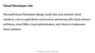 © Copyright Microsoft Corporation. All rights reserved.
Cloud Developer role
Microsoft Azure Developers design, build, test, and maintain cloud
solutions, such as applications and services, partnering with cloud solution
architects, cloud DBAs, cloud administrators, and clients to implement
these solutions.
 