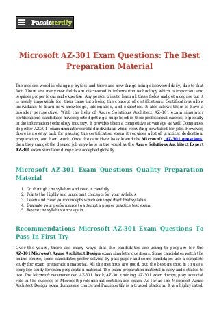 Microsoft AZ-301 Exam Questions: The Best
Preparation Material
The modern world is changing by fast and there are new things being discovered daily, due to that
fact. There are many new fields are discovered in information technology which is important and
requires proper focus and expertise. Any person tries to learn all these fields and get a degree but it
is nearly impossible for, then came into being the concept of certifications. Certifications allow
individuals to learn new knowledge, information, and expertise. It also allows them to have a
broader perspective. With the help of Azure Solutions Architect AZ-301 exam simulator
certifications, candidates have reported getting a huge boost in their professional careers, especially
in the information technology industry. It provides them a competitive advantage as well. Companies
do prefer AZ-301 exam simulator certified individuals while recruiting new talent for jobs. However,
there is no easy task for passing the certification exam it requires a lot of practice, dedication,
preparation, and hard work. Once the candidate has cleared the Microsoft AZ-301 questions,
then they can get the desired job anywhere in the world as the Azure Solutions Architect Expert
AZ-301 exam simulator dumps are accepted globally.
Microsoft AZ-301 Exam Questions Quality Preparation
Material
Go through the syllabus and read it carefully.1.
Points the Highly and important concepts for your syllabus.2.
Learn and clear your concepts which are important that syllabus.3.
Evaluate your performance to attempt a proper practice test exam.4.
Revise the syllabus once again.5.
Recommendations Microsoft AZ-301 Exam Questions To
Pass In First Try
Over the years, there are many ways that the candidates are using to prepare for the
AZ-301 Microsoft Azure Architect Design exam simulator questions. Some candidates watch the
online course, some candidates prefer solving by past paper and some candidates use a complete
study for exam preparation material. All the methods are good, but the best method is to use a
complete study for exam preparation material. The exam preparation material is easy and detailed to
use. The Microsoft recommended AZ-301 book, AZ-301 training, AZ-301 exam dumps, play a crucial
role in the success of Microsoft professional certification exam. As far as the Microsoft Azure
Architect Design exam dumps are concerned Passitcertify is a trusted platform. It is a highly rated,
 