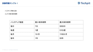 © Techpit,inc All Rights Reserved.
試験問題サンプル 1
バックアップ層の比較
コンテナ層の保持期間
バックアップ頻度 最小保持期間 最大保持期間
毎日 7日 9999日
毎週 1週 5163週
毎月 1か月 1188か月
毎年 1年 99年
 