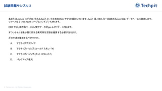 © Techpit,inc All Rights Reserved.
試験問題サンプル 2
あなたは、Azure にデプロイされるApp1 という名前のWeb アプリを設計しています。App1 は、DB1 という名前のAzure SQL データベースに依存します。
リソースは 2 つの Azure リージョンにデプロイされます。
DB1 では、両方のリージョン間でデータがgeo レプリケートされます。
ダウンタイムを最小限に抑える高可用性設計を推奨する必要があります。
どの手法を推奨するべきですか。
A. アクティブ/アクティブ
B. アクティブ/パッシブ (コールド スタンバイ)
C. アクティブ/パッシブ (ホット スタンバイ)
D. バックアップ/復元
 