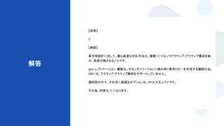 © Techpit,inc All Rights Reserved.
解答
【回答】
C
【解説】
高可用設計に対して、最も高速な対応方法は、複数リージョンでアクティブ /アクティブ構成を組
み、負荷分散させることです。
geo レプリケーション 機能は、セカンダリリージョンへ読み取り専用コピーを作成する機能の為、
DB1 は、アクティブ/アクティブ構成をサポートしていません。
選択肢の中で、その次に高速なオプションは、ホットスタンバイです。
その為、回答は C になります。
 