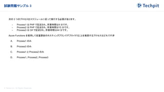 © Techpit,inc All Rights Reserved.
試験問題サンプル 3
次の 3 つのプロセスをスケジュールに従って実行する必要があります。
- Process1 は PHP で記述され、所要時間は4 分です。
- Process2 は PHP で記述され、所要時間は15 分です。
- Process3 は C# で記述され、所要時間は44 分です。
Azure Functions を使用して従量課金のホスティングプランでデプロイすることを推奨するプロセスはどれですか
?
A. Process1 のみ
B. Process3 のみ
C. Process1 と Process2 のみ
D. Process1、Process2、Process3
 