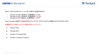 © Techpit,inc All Rights Reserved.
試験問題サンプル 3（ヒント）
次の 3 つのプロセスをスケジュールに従って実行する必要があります。
- Process1 は PHP で記述され、所要時間は4 分です。
- Process2 は PHP で記述され、所要時間は15 分です。
- Process3 は C# で記述され、所要時間は44 分です。
Azure Functions を使用して従量課金のホスティングプランでデプロイすることを推奨するプロセスはどれですか
?
従量課金プランの最大タイムアウト時間は何分だったでしょう？
A. Process1 のみ
B. Process3 のみ
C. Process1 と Process2 のみ
D. Process1、Process2、Process3
 