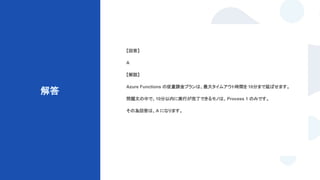 © Techpit,inc All Rights Reserved.
解答
【回答】
A
【解説】
Azure Functions の従量課金プランは、最大タイムアウト時間を 10分まで延ばせます。
問題文の中で、10分以内に実行が完了できるモノは、Process 1 のみです。
その為回答は、A になります。
 