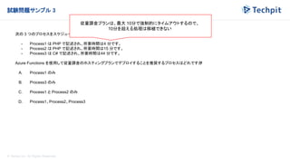 © Techpit,inc All Rights Reserved.
試験問題サンプル 3
次の 3 つのプロセスをスケジュールに従って実行する必要があります。
- Process1 は PHP で記述され、所要時間は4 分です。
- Process2 は PHP で記述され、所要時間は15 分です。
- Process3 は C# で記述され、所要時間は44 分です。
Azure Functions を使用して従量課金のホスティングプランでデプロイすることを推奨するプロセスはどれですか
?
A. Process1 のみ
B. Process3 のみ
C. Process1 と Process2 のみ
D. Process1、Process2、Process3
従量課金プランは、最大 10分で強制的にタイムアウトするので、
10分を超える処理は移植できない
 