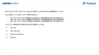 © Techpit,inc All Rights Reserved.
試験問題サンプル 1
あなたは、VM1、VM2、VM3 という 3 つの Azure 仮想マシンのAzure Backup 戦略を設計しています。
Azure 仮想マシンには次のバックアップ要件があります。
- VM1 ではバックアップを4 日間保持する必要があり、復旧時間を最小限に抑える必要がある。
- VM2 ではバックアップを30 日間保持する必要があり、復旧時間を最小限に抑える必要がある。
- VM3 ではバックアップを365 日間保持する必要があり、復旧時間は最大1 日まで許容できる。
スナップショット層を使用する必要があるのはどの仮想マシンですか
?
A. VM1 のみ
B. VM1、VM2 のみ
C. VM2 および VM3 のみ
D. VM3 のみ
 