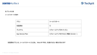 © Techpit,inc All Rights Reserved.
試験問題サンプル 3
各プランの比較
コールドスタートの動作
プラン コールドスタート
従量課金 〇
プレミアム ×(ウォームアップされている )
App Service Plan ×(ウォームアップをすれば、問題にならない )
従量課金プランは、コールドスタートになる為、 Web API 等は、初速が出ない場合があります
 