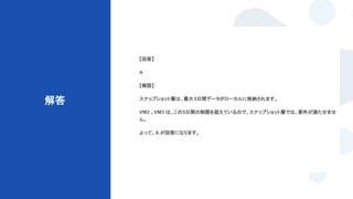 © Techpit,inc All Rights Reserved.
解答
【回答】
A
【解説】
スナップショット層は、最大5日間データがローカルに格納されます。
VM2 、VM3 は、この5日間の制限を超えているので、スナップショット層では、要件が満たせませ
ん。
よって、A が回答になります。
 