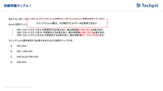 © Techpit,inc All Rights Reserved.
試験問題サンプル 1
あなたは、VM1、VM2、VM3 という 3 つの Azure 仮想マシンのAzure Backup 戦略を設計しています。
Azure 仮想マシンには次のバックアップ要件があります。
- VM1 ではバックアップを4 日間保持する必要があり、復旧時間を
最小限に抑える必要がある。
- VM2 ではバックアップを30 日間保持する必要があり、復旧時間を
最小限に抑える必要がある。
- VM3 ではバックアップを365 日間保持する必要があり、復旧時間は
最大 1 日まで許容できる。
スナップショット層を使用する必要があるのはどの仮想マシンですか
?
A. VM1 のみ
B. VM1、VM2 のみ
C. VM2 および VM3 のみ
D. VM3 のみ
スナップショット層は、 5日間までしかデータを保持できない
 