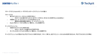 © Techpit,inc All Rights Reserved.
試験問題サンプル 1
マネージド ID と Azure AD ユーザアカウント(サービスプリンシパルの違い
)
マネージド ID
- 割り当てられたリソースからしか利用できない
- VM 01 にのみ割り当てられているマネージドID を、VM 02 から利用することは出来ない
- 内部的には、サービスプリンシパルが生成されている
- 最終的な認証情報の実体は、サービスプリンシパル
- Azure 内のリソースから利用したい場合は、こちらを選択する
サービスプリンシパル
- 任意のクライアントから利用できる
- VM 01、VM 02 で共通のものが利用できる
- オンプレミスのシステムから利用したい場合は、こちらを選択する
サービスプリンシパルが流出すると不正アクセスに利用できるが、マネージド
ID は、紐づけたリソースからのみ利用できるため、不正アクセスのリスクが無い
 