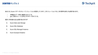 © Techpit,inc All Rights Reserved.
試験問題サンプル 2
あなたは、Azure でデータ ストレージ ソリューションを設計しています。このソリューションでは、次の要件を満たす必要があります。
- 非構造化データ用に最適化されている。
- geo 冗長ストレージ(GRS) がサポートされている。
設計に何を組み込む必要がありますか
?
A. Azure Data Lake Storage
B. Azure SQL Database
C. Azure SQL Managed Instance
D. Azure Synapse Analytics
 