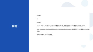 © Techpit,inc All Rights Reserved.
解答
【回答】
A
【解説】
Azure Data Lake Storage は、非構造化データ、半構造化データに最適化されています。
SQL Database、Managed Instance、Synapse Analytics は、構造化データに最適化されてい
ます。
その為回答は、A になります。
 