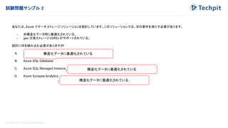 © Techpit,inc All Rights Reserved.
試験問題サンプル 2
あなたは、Azure でデータ ストレージ ソリューションを設計しています。このソリューションでは、次の要件を満たす必要があります。
- 非構造化データ用に最適化されている。
- geo 冗長ストレージ(GRS) がサポートされている。
設計に何を組み込む必要がありますか
?
A. Azure Data Lake Storage
B. Azure SQL Database
C. Azure SQL Managed Instance
D. Azure Synapse Analytics
構造化データに最適化されている
構造化データに最適化されている
構造化データに最適化されている
 