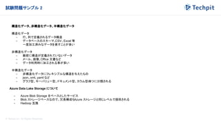 © Techpit,inc All Rights Reserved.
試験問題サンプル 2
構造化データ、非構造化データ、半構造化データ
構造化データ
- 行、列で定義されるデータ構造
- データベースのスキーマ、
CSV、Excel 等
一度加工済みなデータを表すことが多い
非構造化データ
- 厳密に構造が定義されていないデータ
- メール、画像、Office 文書など
- データ利用時に加工される事が多い
半構造化データ
- 非構造化データにフレキシブルな構造を与えたもの
- json、xml、yaml など
- グラフ型、キーバリュー型、ドキュメント型、カラム型の
4つに分類される
Azure Data Lake Storage について
- Azure Blob Storage をベースとしたサービス
- Blob ストレージベースなので、冗長構成もAzure ストレージと同じレベルで提供される
- Hadoop 互換
 