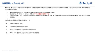 © Techpit,inc All Rights Reserved.
試験問題サンプル 3（ヒント）
あなたは、オンプレミスのデータセンターを
Azure に接続するためのネットワーク接続ソリューションを設計しています。
このソリューションでは、次の要件を満
たす必要があります。
- 米国西部Azure リージョンへの高速で信頼性の高いプライベート接続を確立する。
- オンプレミス データセンターとAzure の間のすべての通信を暗号化する
。
- トラフィックがオンプレミスデータセンターから米国西部リージョンを通過した後、南北アメリカおよびヨーロッパの他の商用
Azure リージョンに流れるよ
うにする。
-
この接続には何を使用する必要がありますか
?
A. IPsec を使用した VPN
B. ExpressRoute Premium Direct
C. プロバイダーを介したExpressRoute Premium
D. プロバイダーを介したExpressRoute Standard 回線
 