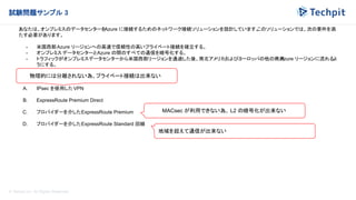 © Techpit,inc All Rights Reserved.
試験問題サンプル 3
あなたは、オンプレミスのデータセンターを
Azure に接続するためのネットワーク接続ソリューションを設計しています。
このソリューションでは、次の要件を満
たす必要があります。
- 米国西部Azure リージョンへの高速で信頼性の高いプライベート接続を確立する。
- オンプレミス データセンターとAzure の間のすべての通信を暗号化する。
- トラフィックがオンプレミスデータセンターから米国西部リージョンを通過した後、南北アメリカおよびヨーロッパの他の商用
Azure リージョンに流れるよ
うにする。
-
この接続には何を使用する必要がありますか
?
A. IPsec を使用した VPN
B. ExpressRoute Premium Direct
C. プロバイダーを介したExpressRoute Premium
D. プロバイダーを介したExpressRoute Standard 回線
物理的には分離されない為、プライベート接続は出来ない
MACsec が利用できない為、 L2 の暗号化が出来ない
地域を超えて通信が出来ない
 