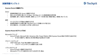 © Techpit,inc All Rights Reserved.
試験問題サンプル 3
Express Route の接続モデル
Direct
- 直接専用線を引き、
Azure と接続する方式
- 導入コストが非常に高い分、
10 Gbps、100 Gbps といった高速回線を利用可能
- 政府機関、銀行、特定の小売業等、規制によってデータの取り扱い制限が厳しい業種に向いている
通常
- サービスプロバイダ経由で接続する方式
- 直接専用線を引く必要が無い為、
Direct と比べて設備コストが低くなる
- 多くの場合は、こちらを使うことが多いと思われる
Express Route のピアリング方式
Microsoft ピアリング
- Azure の PaaS、Microsoft 365、Dynamics 365、Power Platform 等を Express Route 経由で利用する為の方式
- M 365 を繋ぎたい場合は、
MS 側の商品が必要なので注意
プライベートピアリング
- VNET 内の IaaS、PaaS 等と接続する為の方式
- プライベートエンドポイントと接続する為に利用
パブリックピアリング
- Azure の PaaS と接続する為の方式
- Microsoft ピアリングに統合されたので、
2024年1月に廃止
 