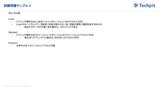 © Techpit,inc All Rights Reserved.
試験問題サンプル 3
SKU の比較
Local
- ピアリング場所の近くにある
1つ or 2つのリージョンにのみアクセスできる
- Local のみ、エグレスデータ転送に料金が掛からない為、回線の価格に通信料金が含まれる
- 転送するデータが大量にある場合は、コストメリットがある
Standard
- ピアリング場所の近くのリージョン+ そのリージョンのペアリージョンにアクセスできる
- 東日本にピアリングした場合は、西日本にもアクセスできる
Premium
- 世界中の全てのリージョンにアクセス可能
 