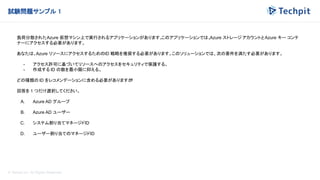 © Techpit,inc All Rights Reserved.
試験問題サンプル 1
負荷分散されたAzure 仮想マシン上で実行されるアプリケーションがあります。
このアプリケーションでは、
Azure ストレージ アカウントとAzure キー コンテ
ナーにアクセスする必要があります。
あなたは、Azure リソースにアクセスするためのID 戦略を推奨する必要があります。このソリューションでは、次の要件を満たす必要があります。
- アクセス許可に基づいてリソースへのアクセスをセキュリティで保護する。
- 作成する ID の数を最小限に抑える。
どの種類の ID をレコメンデーションに含める必要がありますか
?
回答を 1 つだけ選択してください。
A. Azure AD グループ
B. Azure AD ユーザー
C. システム割り当てマネージドID
D. ユーザー割り当てのマネージドID
 