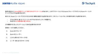 © Techpit,inc All Rights Reserved.
試験問題サンプル 1（ヒント）
負荷分散されたAzure 仮想マシン上で実行されるアプリケーション
があります。このアプリケーションでは、
Azure ストレージ アカウントとAzure キー コンテ
ナーにアクセスする必要があります。
あなたは、Azure リソースにアクセスするためのID 戦略を推奨する必要があります。このソリューションでは、次の要件を満たす必要があります。
- アクセス許可に基づいてリソースへのアクセスをセキュリティで保護する。
- 作成する ID の数を最小限に抑える。
どの種類の ID をレコメンデーションに含める必要がありますか
?
回答を 1 つだけ選択してください。
A. Azure AD グループ
B. Azure AD ユーザー
C. システム割り当てマネージドID
D. ユーザー割り当てのマネージドID
 
