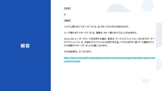 © Techpit,inc All Rights Reserved.
解答
【回答】
D
【解説】
システム割り当てマネージド ID は、各 VM にそれぞれ作成されます。
ユーザ割り当てマネージド ID は、複数の VM へ割り当てすることが出来ます。
Azure AD ユーザ、グループを利用する場合、実体は サービスプリンシパル になりますが、サー
ビスプリンシパル は、任意のクライアントから利用できる為、アクセス許可に基づいて厳密なアク
セス制限がマネージド ID よりも難しくなります。
その為回答は、D になります。
https://learn.microsoft.com/ja-jp/azure/active-directory/managed-identities-azure-reso
urces/overview
 