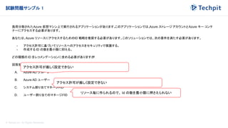 © Techpit,inc All Rights Reserved.
試験問題サンプル 1
負荷分散されたAzure 仮想マシン上で実行されるアプリケーションがあります。
このアプリケーションでは、
Azure ストレージ アカウントとAzure キー コンテ
ナーにアクセスする必要があります。
あなたは、Azure リソースにアクセスするためのID 戦略を推奨する必要があります。このソリューションでは、次の要件を満たす必要があります。
- アクセス許可に基づいてリソースへのアクセスをセキュリティで保護する。
- 作成する ID の数を最小限に抑える。
どの種類の ID をレコメンデーションに含める必要がありますか
?
回答を 1 つだけ選択してください。
A. Azure AD グループ
B. Azure AD ユーザー
C. システム割り当てマネージドID
D. ユーザー割り当てのマネージドID
アクセス許可が厳しく設定できない
アクセス許可が厳しく設定できない
リソース毎に作られるので、 Id の数を最小限に押さえられない
 