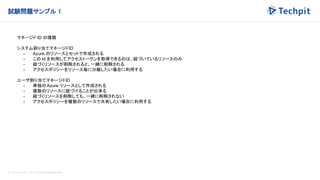 © Techpit,inc All Rights Reserved.
試験問題サンプル 1
マネージド ID の種類
システム割り当てマネージドID
- Azure のリソースとセットで作成される
- この Id を利用してアクセストークンを取得できるのは、紐づいているリソースのみ
- 紐づくリソースが削除されると、一緒に削除される
- アクセスポリシーをリソース毎に分離したい場合に利用する
ユーザ割り当てマネージドID
- 単独のAzure リソースとして作成される
- 複数のリソースに紐づけることが出来る
- 紐づくリソースを削除しても、一緒に削除されない
- アクセスポリシーを複数のリソースで共有したい場合に利用する
 
