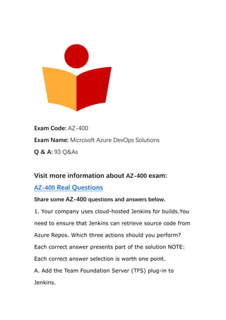 Exam Code: AZ-400
Exam Name: Microsoft Azure DevOps Solutions
Q & A: 93 Q&As
Visit more information about AZ-400 exam:
AZ-400 Real Questions
Share some AZ-400 questions and answers below.
1. Your company uses cloud-hosted Jenkins for builds.You
need to ensure that Jenkins can retrieve source code from
Azure Repos. Which three actions should you perform?
Each correct answer presents part of the solution NOTE:
Each correct answer selection is worth one point.
A. Add the Team Foundation Server (TFS) plug-in to
Jenkins.
 