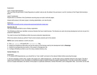 32089CCD4065D8007AAC70B72B479F83
Explanation:
User1: Project Administrators
You must have the permission Create Repository to publish code as wiki. By default, this permission is set for members of the Project Administrators
group.
User2: Contributors
Anyone who is a member of the Contributors security group can add or edit wiki pages.
Anyone with access to the team project, including stakeholders, can view the wiki.
Reference:
https://docs.microsoft.com/en-us/azure/devops/project/wiki/wiki-create-repo
Question No. 30
You use WhiteSource Bolt to scan a Node.js application.
The WhiteSource Bolt scan identifies numerous libraries that have invalid licenses. The libraries are used only during development and are not part of a
production deployment.
You need to ensure that WhiteSource Bolt only scans production dependencies.
Which two actions should you perform? Each correct answer presents part of the solution.
NOTE: Each correct selection is worth one point.
A. Run npm install and specify the --production flag.
B. Modify the WhiteSource Bolt policy and set the action for the licenses used by the development tools to Reassign.
C. Modify the devDependencies section of the project’s Package.json file.
D. Configure WhiteSource Bolt to scan the node_modules directory only.
Correct Answer: AC
Explanation:
A: To resolve NPM dependencies, you should first run "npm install" command on the relevant folders before executing the plugin.
C: All npm packages contain a file, usually in the project root, called package.json – this file holds various metadata relevant to the project. This file is
used to give information to npm that allows it to identify the project as well as handle the project's dependencies. It can also contain other metadata
such as a project description, the version of the project in a particular distribution, license information, even configuration data – all of which can be vital
 