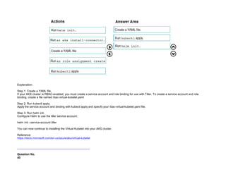 32089CCD4065D8007AAC70B72B479F83
Explanation:
Step 1: Create a YAML file.
If your AKS cluster is RBAC-enabled, you must create a service account and role binding for use with Tiller. To create a service account and role
binding, create a file named rbac-virtual-kubelet.yaml
Step 2: Run kubectl apply.
Apply the service account and binding with kubectl apply and specify your rbac-virtual-kubelet.yaml file.
Step 3: Run helm init.
Configure Helm to use the tiller service account:
helm init --service-account tiller
You can now continue to installing the Virtual Kubelet into your AKS cluster.
Reference:
https://docs.microsoft.com/en-us/azure/aks/virtual-kubelet
Question No.
40
 