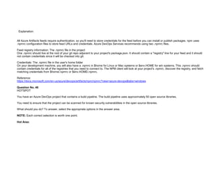 32089CCD4065D8007AAC70B72B479F83
Explanation:
All Azure Artifacts feeds require authentication, so you'll need to store credentials for the feed before you can install or publish packages. npm uses
.npmrc configuration files to store feed URLs and credentials. Azure DevOps Services recommends using two .npmrc files.
Feed registry information: The .npmrc file in the project
One .npmrc should live at the root of your git repo adjacent to your project's package.json. It should contain a "registry" line for your feed and it should
not contain credentials since it will be checked into git.
Credentials: The .npmrc file in the user's home folder
On your development machine, you will also have a .npmrc in $home for Linux or Mac systems or $env.HOME for win systems. This .npmrc should
contain credentials for all of the registries that you need to connect to. The NPM client will look at your project's .npmrc, discover the registry, and fetch
matching credentials from $home/.npmrc or $env.HOME/.npmrc.
Reference:
https://docs.microsoft.com/en-us/azure/devops/artifacts/npm/npmrc?view=azure-devops&tabs=windows
Question No. 46
HOTSPOT
You have an Azure DevOps project that contains a build pipeline. The build pipeline uses approximately 50 open source libraries.
You need to ensure that the project can be scanned for known security vulnerabilities in the open source libraries.
What should you do? To answer, select the appropriate options in the answer area.
NOTE: Each correct selection is worth one point.
Hot Area:
 