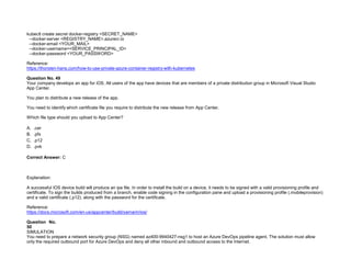 32089CCD4065D8007AAC70B72B479F83
kubectl create secret docker-registry <SECRET_NAME>
--docker-server <REGISTRY_NAME>.azurecr.io
--docker-email <YOUR_MAIL>
--docker-username=<SERVICE_PRINCIPAL_ID>
--docker-password <YOUR_PASSWORD>
Reference:
https://thorsten-hans.com/how-to-use-private-azure-container-registry-with-kubernetes
Question No. 49
Your company develops an app for iOS. All users of the app have devices that are members of a private distribution group in Microsoft Visual Studio
App Center.
You plan to distribute a new release of the app.
You need to identify which certificate file you require to distribute the new release from App Center.
Which file type should you upload to App Center?
A. .cer
B. .pfx
C. .p12
D. .pvk
Correct Answer: C
Explanation:
A successful IOS device build will produce an ipa file. In order to install the build on a device, it needs to be signed with a valid provisioning profile and
certificate. To sign the builds produced from a branch, enable code signing in the configuration pane and upload a provisioning profile (.mobileprovision)
and a valid certificate (.p12), along with the password for the certificate.
Reference:
https://docs.microsoft.com/en-us/appcenter/build/xamarin/ios/
Question No.
50
SIMULATION
You need to prepare a network security group (NSG) named az400-9940427-nsg1 to host an Azure DevOps pipeline agent. The solution must allow
only the required outbound port for Azure DevOps and deny all other inbound and outbound access to the Internet.
 