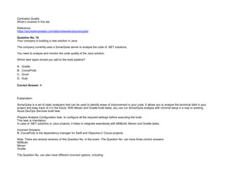 32089CCD4065D8007AAC70B72B479F83
Centralize Quality
What’s covered in this lab
Reference:
https://azuredevopslabs.com/labs/vstsextend/sonarqube/
Question No. 10
Your company is building a new solution in Java.
The company currently uses a SonarQube server to analyze the code of .NET solutions.
You need to analyze and monitor the code quality of the Java solution.
Which task types should you add to the build pipeline?
A. Gradle
B. CocoaPods
C. Grunt
D. Gulp
Correct Answer: A
Explanation:
SonarQube is a set of static analyzers that can be used to identify areas of improvement in your code. It allows you to analyze the technical debt in your
project and keep track of it in the future. With Maven and Gradle build tasks, you can run SonarQube analysis with minimal setup in a new or existing
Azure DevOps Services build task.
Prepare Analysis Configuration task, to configure all the required settings before executing the build.
This task is mandatory.
In case of .NET solutions or Java projects, it helps to integrate seamlessly with MSBuild, Maven and Gradle tasks.
Incorrect Answers:
B: CocoaPods is the dependency manager for Swift and Objective-C Cocoa projects.
Note: There are several versions of this Question No. in the exam. The Question No. can have three correct answers:
MSBuild
Maven
Gradle
The Question No. can also have different incorrect options, including:
 