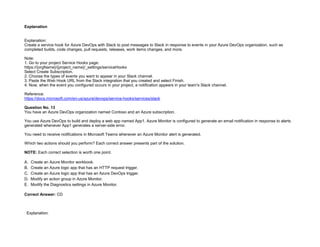 32089CCD4065D8007AAC70B72B479F83
Explanation
Explanation:
Create a service hook for Azure DevOps with Slack to post messages to Slack in response to events in your Azure DevOps organization, such as
completed builds, code changes, pull requests, releases, work items changes, and more.
Note:
1. Go to your project Service Hooks page:
https://{orgName}/{project_name}/_settings/serviceHooks
Select Create Subscription.
2. Choose the types of events you want to appear in your Slack channel.
3. Paste the Web Hook URL from the Slack integration that you created and select Finish.
4. Now, when the event you configured occurs in your project, a notification appears in your team's Slack channel.
Reference:
https://docs.microsoft.com/en-us/azure/devops/service-hooks/services/slack
Question No. 13
You have an Azure DevOps organization named Contoso and an Azure subscription.
You use Azure DevOps to build and deploy a web app named App1. Azure Monitor is configured to generate an email notification in response to alerts
generated whenever App1 generates a server-side error.
You need to receive notifications in Microsoft Teams whenever an Azure Monitor alert is generated.
Which two actions should you perform? Each correct answer presents part of the solution.
NOTE: Each correct selection is worth one point.
A. Create an Azure Monitor workbook.
B. Create an Azure logic app that has an HTTP request trigger.
C. Create an Azure logic app that has an Azure DevOps trigger.
D. Modify an action group in Azure Monitor.
E. Modify the Diagnostics settings in Azure Monitor.
Correct Answer: CD
Explanation:
 