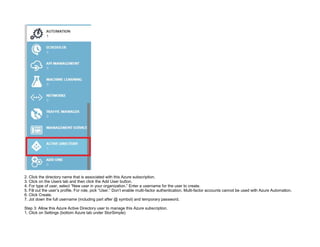 32089CCD4065D8007AAC70B72B479F83
2. Click the directory name that is associated with this Azure subscription.
3. Click on the Users tab and then click the Add User button.
4. For type of user, select “New user in your organization.” Enter a username for the user to create.
5. Fill out the user’s profile. For role, pick “User.” Don’t enable multi-factor authentication. Multi-factor accounts cannot be used with Azure Automation.
6. Click Create.
7. Jot down the full username (including part after @ symbol) and temporary password.
Step 3: Allow this Azure Active Directory user to manage this Azure subscription.
1. Click on Settings (bottom Azure tab under StorSimple)
 