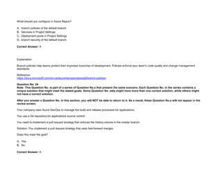32089CCD4065D8007AAC70B72B479F83
What should you configure in Azure Repos?
A. branch policies of the default branch
B. Services in Project Settings
C. Deployment pools in Project Settings
D. branch security of the default branch
Correct Answer: A
Explanation:
Branch policies help teams protect their important branches of development. Policies enforce your team's code quality and change management
standards.
Reference:
https://docs.microsoft.com/en-us/azure/devops/repos/git/branch-policies
Question No. 24
Note: This Question No. is part of a series of Question No.s that present the same scenario. Each Question No. in the series contains a
unique solution that might meet the stated goals. Some Question No. sets might have more than one correct solution, while others might
not have a correct solution.
After you answer a Question No. in this section, you will NOT be able to return to it. As a result, these Question No.s will not appear in the
review screen.
Your company uses Azure DevOps to manage the build and release processes for applications.
You use a Git repository for applications source control.
You need to implement a pull request strategy that reduces the history volume in the master branch.
Solution: You implement a pull request strategy that uses fast-forward merges.
Does this meet the goal?
A. Yes
B. No
Correct Answer: A
 