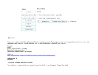 32089CCD4065D8007AAC70B72B479F83
Explanation:
You can use makelist to pivot data by the order of values in a particular column. For example, you may want to explore the most common order events
take place on your machines. You can essentially pivot the data by the order of EventIDs on each machine.
Example:
Event
| where TimeGenerated > ago(12h)
| order by TimeGenerated desc
| summarize makelist(EventID) by Computer
Reference:
https://docs.microsoft.com/en-us/azure/azure-monitor/log-query/advanced-aggregations
Question No. 19
HOTSPOT
You have an Azure web app named Webapp1.
You need to use an Azure Monitor query to create a report that details the top 10 pages of Webapp1 that failed.
 