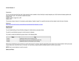32089CCD4065D8007AAC70B72B479F83
Correct Answer: D
Explanation:
You can use the Azure DevTest Labs Tasks extension that's installed in Azure DevOps to easily integrate your CI/CD build-and-release pipeline with
Azure DevTest Labs. The extension installs three tasks:
Create a VM
Create a custom image from a VM
Delete a VM
The process makes it easy to, for example, quickly deploy a "golden image" for a specific test task and then delete it when the test is finished.
Reference:
https://docs.microsoft.com/en-us/azure/lab-services/devtest-lab-integrate-ci-cd-vsts
Question No. 7
DRAG DROP
You are implementing an Azure DevOps strategy for mobile devices using App Center.
You plan to use distribution groups to control access to releases.
You need to create the distribution groups shown in the following table.
Which type of distribution group should you use for each group? To answer, drag the appropriate group types to the correct locations. Each group type
may be used once, more than once, or not at all. You may need to drag the split bar between panes or scroll to view content.
NOTE: Each correct selection is worth one point.
Select and Place:
 
