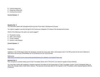 32089CCD4065D8007AAC70B72B479F83
B. License assignment
C. Assigning entitlements
D. License procurement
Correct Answer: D
Question No. 5
You have been tasked with strengthening the security of your team’s development process.
You need to suggest a security tool type for the Continuous Integration (CI) phase of the development process.
Which of the following is the option you would suggest?
A. Penetration testing
B. Static code analysis
C. Threat modeling
D. Dynamic code analysis
Correct Answer: B
Explanation:
Validation in the CI/CD begins before the developer commits his or her code. Static code analysis tools in the IDE provide the first line of defense to
help ensure that security vulnerabilities are not introduced into the CI/CD process.
References:
https://docs.microsoft.com/en-us/azure/devops/articles/security-validation-cicd-pipeline?view=vsts
Question No. 6
Your company is currently making use of Team Foundation Server 2013 (TFS 2013), but intend to migrate to Azure DevOps.
You have been tasked with supplying a migration approach that allows for the preservation of Team Foundation Version Control changesets dates, as
well as the changes dates of work items revisions. The approach should also allow for the migration of all TFS artifacts, while keeping migration effort to
a minimum.
 