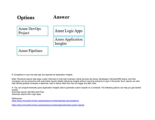 32089CCD4065D8007AAC70B72B479F83
E: Exceptions in your live web app are reported by Application Insights.
Note: Periodical reports help keep a team informed on how their business critical services are doing. Developers, DevOps/SRE teams, and their
managers can be productive with automated reports reliably delivering insights without requiring everyone to sign in the portal. Such reports can also
help identify gradual increases in latencies, load or failure rates that may not trigger any alert rules.
A: You can programmatically query Application Insights data to generate custom reports on a schedule. The following options can help you get started
quickly:
Automate reports with Microsoft Flow
Automate reports with Logic Apps
References:
https://docs.microsoft.com/en-us/azure/azure-monitor/app/asp-net-exceptions
https://docs.microsoft.com/en-us/azure/azure-monitor/app/automate-custom-reports
 