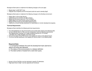 BD6DBD063F5AB7394879E3C08781CD72
Woodgrove Bank plans to implement the following changes to the core apps:
Migrate App1 to ASP.NET Core.
Integrate Azure Pipelines and the third-party build tool used to develop App2.
Woodgrove Bank plans to implement the following changes to the DevOps environment:
Deploy App1 to Azure App Service.
Implement source control for the DB1 schema.
Migrate all the source code from TFS1 to GitHub.
Deploy App2 to an Azure virtual machine named VM1.
Merge the POC branch into the GitHub default branch.
Implement an Azure DevOps dashboard for stakeholders to monitor development progress.
Technical Requirements
Woodgrove Bank identifies the following technical requirements:
The initial databases for new environments must contain both schema and reference data.
An Azure Monitor alert for VM1 must be configured to meet the following requirements:
- Be triggered when average CPU usage exceeds 80 percent for 15 minutes.
- Calculate CPU usage averages once every minute.
The commit history of the POC branch must replace the history of the default branch.
The Azure DevOps dashboard must display the metrics shown in the following table.
Access to Azure DevOps must be restricted to specific IP addresses.
Page load times for App1 must be captured and monitored.
Required Data:
1. A comparison between the work the development team planned to
deliver and what was delivered
2. The status of the environments in a release definition
3. The total number of results from a work item query
 